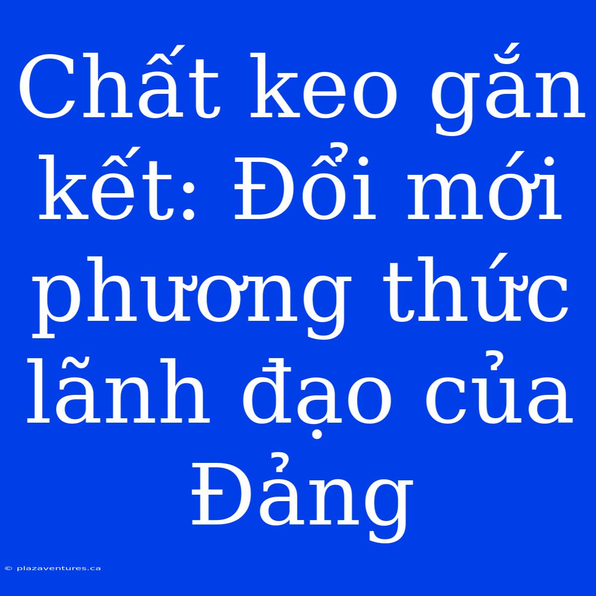 Chất Keo Gắn Kết: Đổi Mới Phương Thức Lãnh Đạo Của Đảng