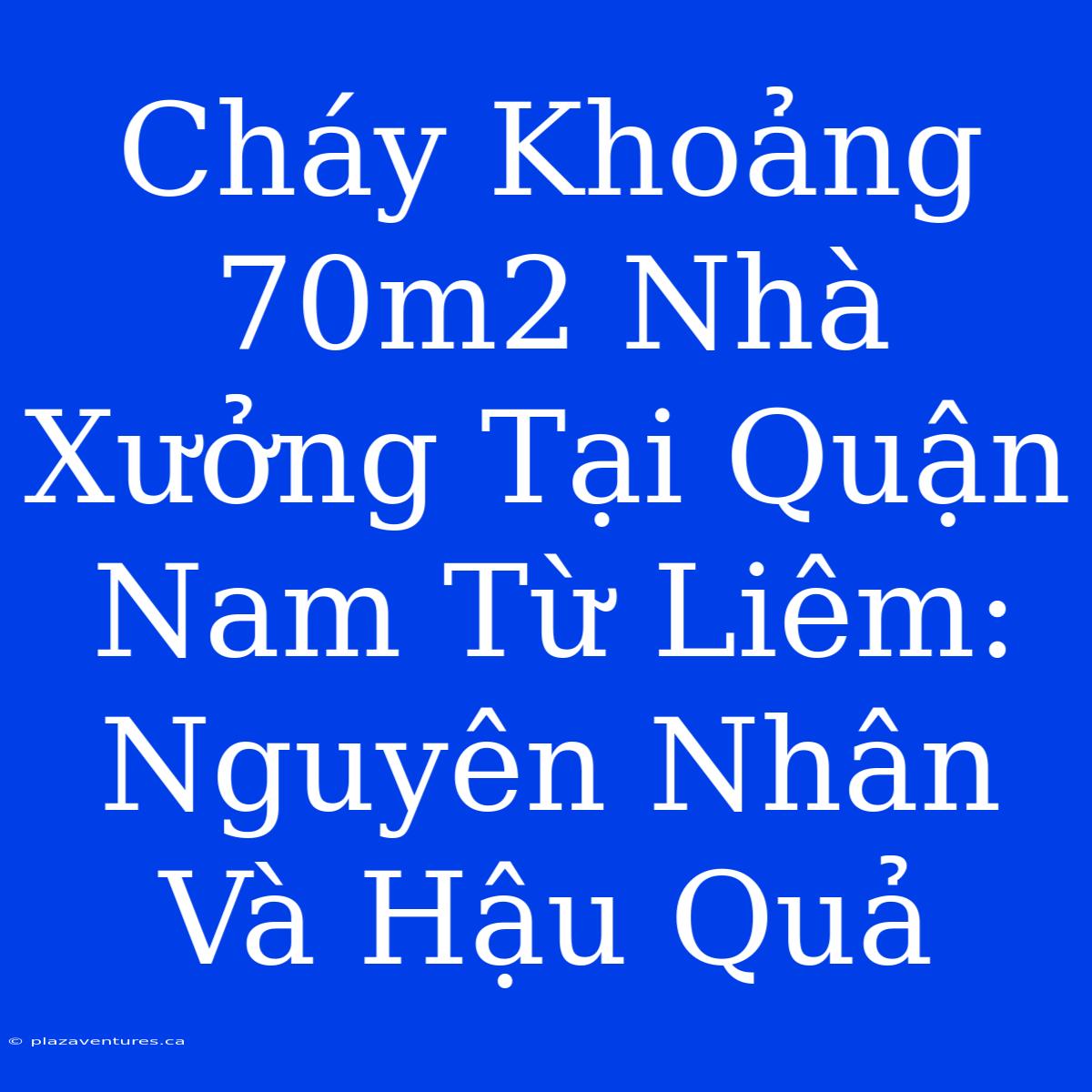 Cháy Khoảng 70m2 Nhà Xưởng Tại Quận Nam Từ Liêm: Nguyên Nhân Và Hậu Quả