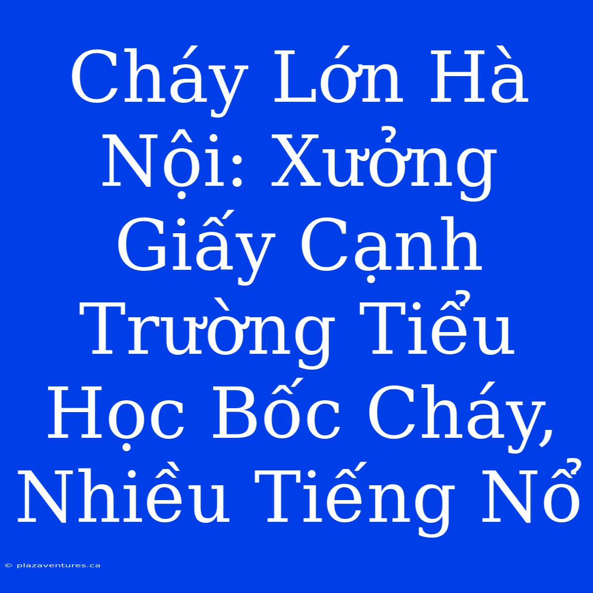 Cháy Lớn Hà Nội: Xưởng Giấy Cạnh Trường Tiểu Học Bốc Cháy, Nhiều Tiếng Nổ