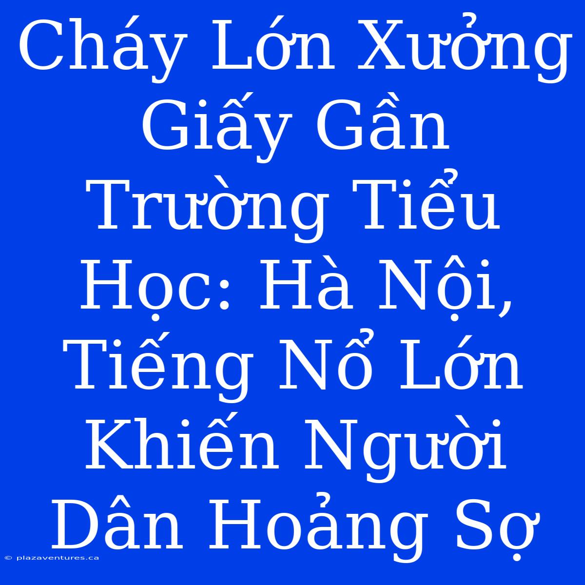 Cháy Lớn Xưởng Giấy Gần Trường Tiểu Học: Hà Nội, Tiếng Nổ Lớn Khiến Người Dân Hoảng Sợ