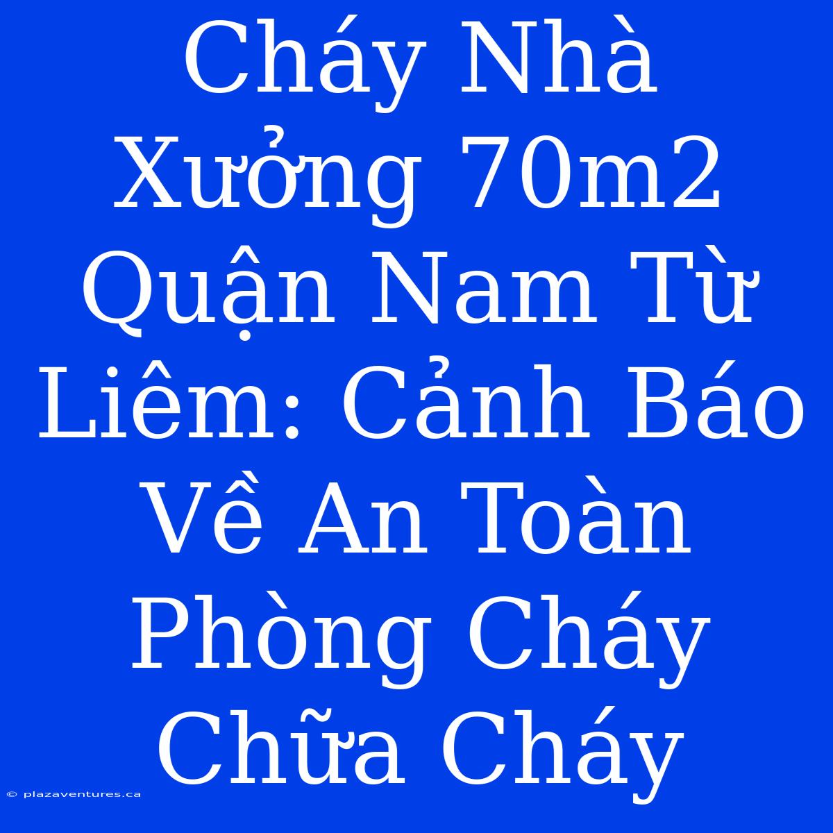 Cháy Nhà Xưởng 70m2 Quận Nam Từ Liêm: Cảnh Báo Về An Toàn Phòng Cháy Chữa Cháy