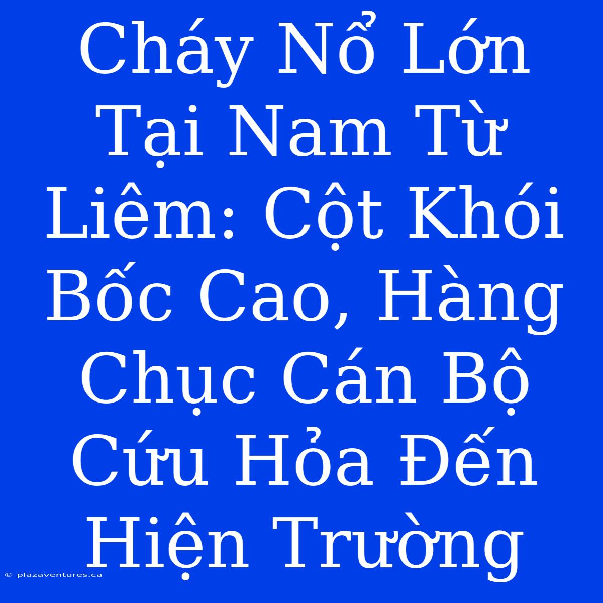 Cháy Nổ Lớn Tại Nam Từ Liêm: Cột Khói Bốc Cao, Hàng Chục Cán Bộ Cứu Hỏa Đến Hiện Trường