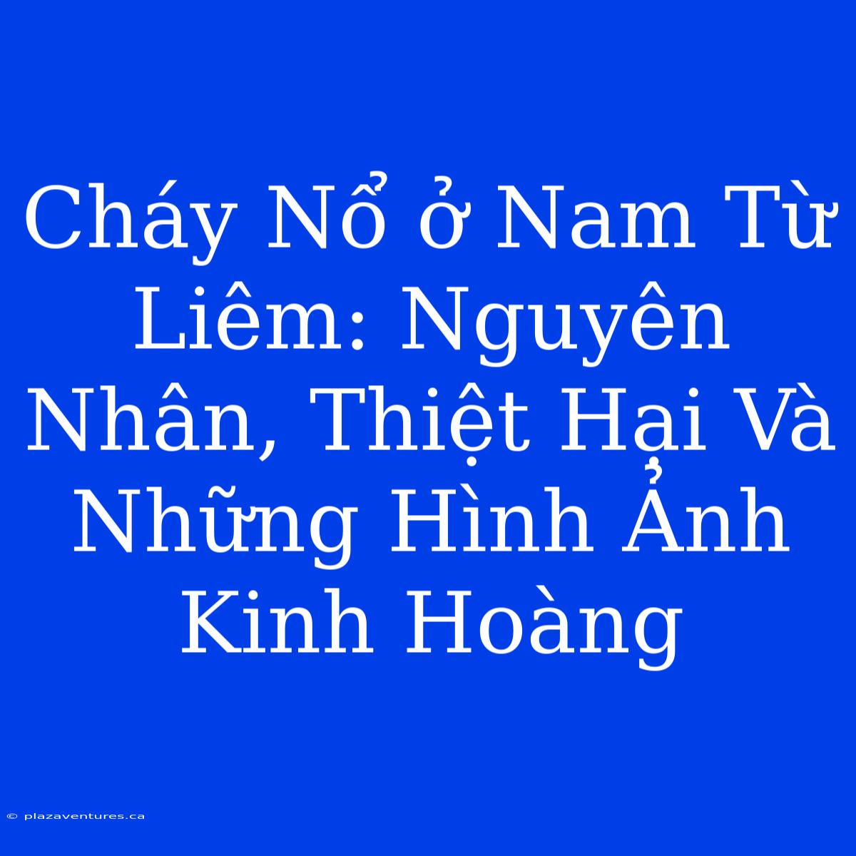 Cháy Nổ Ở Nam Từ Liêm: Nguyên Nhân, Thiệt Hại Và Những Hình Ảnh Kinh Hoàng