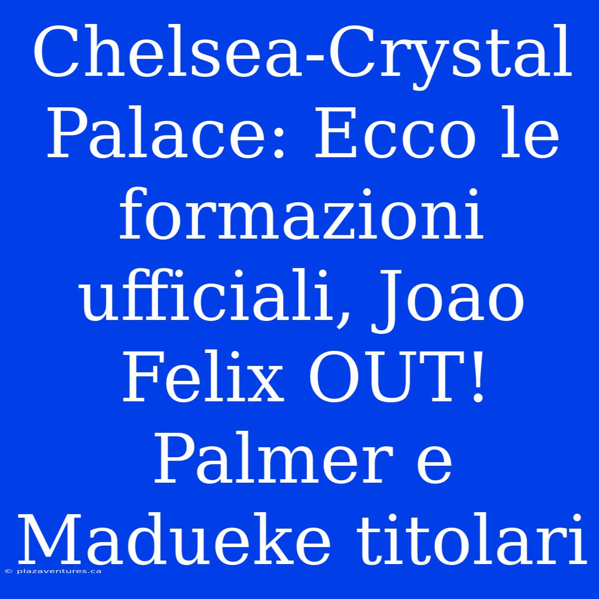 Chelsea-Crystal Palace: Ecco Le Formazioni Ufficiali, Joao Felix OUT! Palmer E Madueke Titolari