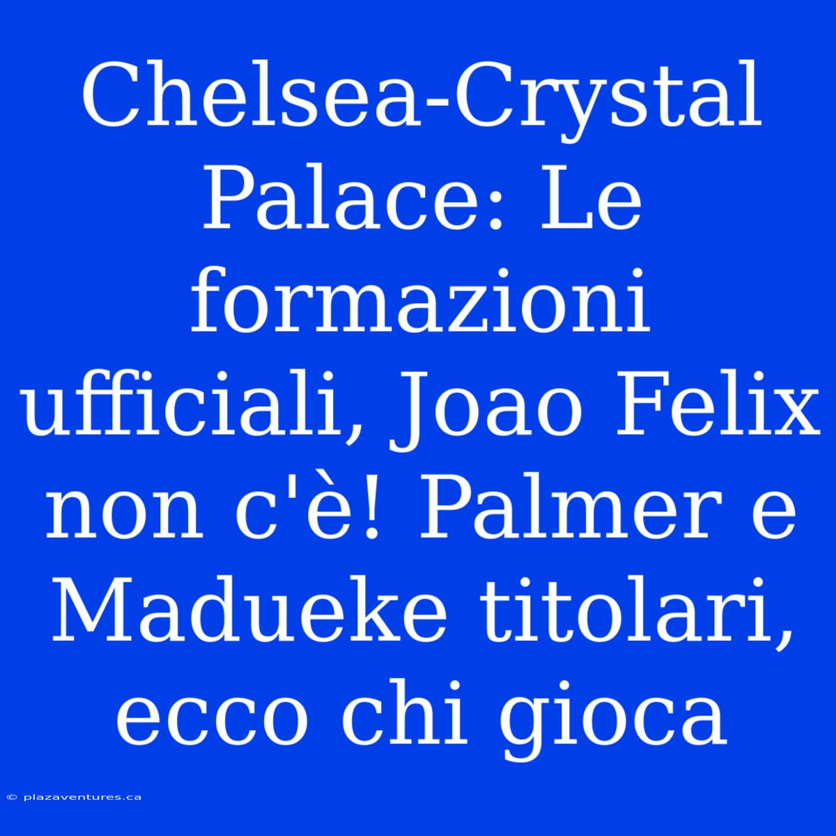 Chelsea-Crystal Palace: Le Formazioni Ufficiali, Joao Felix Non C'è! Palmer E Madueke Titolari, Ecco Chi Gioca