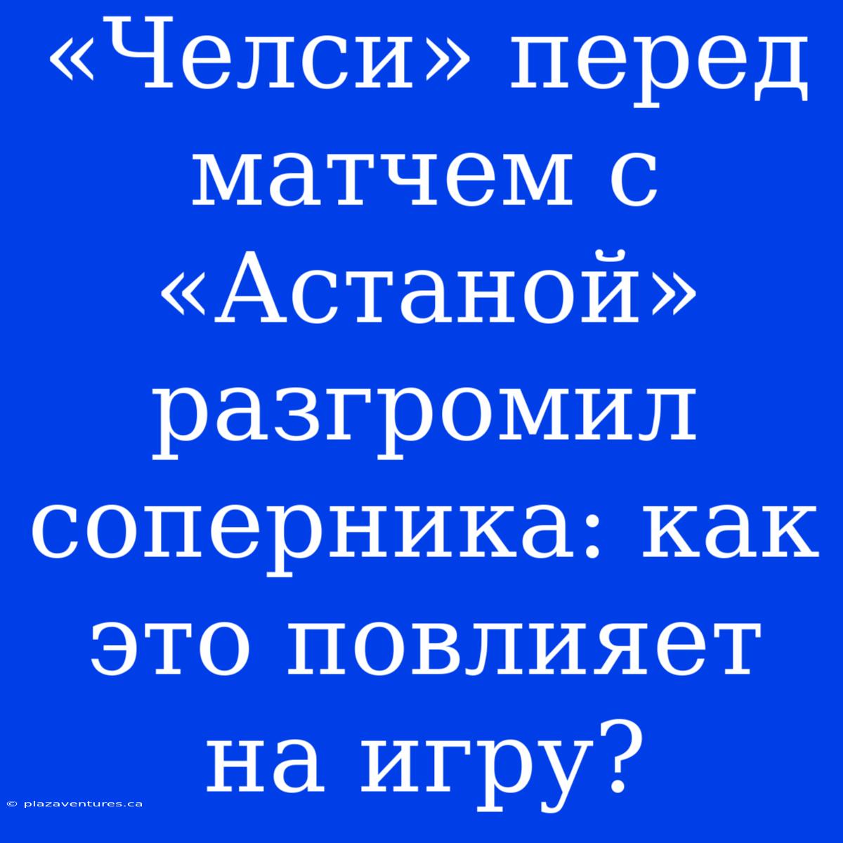 «Челси» Перед Матчем С «Астаной» Разгромил Соперника: Как Это Повлияет На Игру?