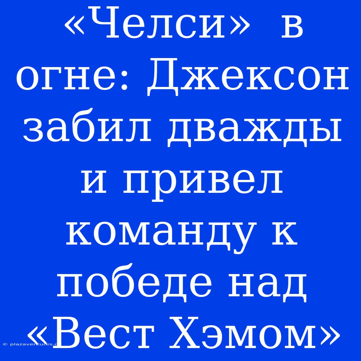 «Челси»  В Огне: Джексон Забил Дважды И Привел Команду К Победе Над «Вест Хэмом»