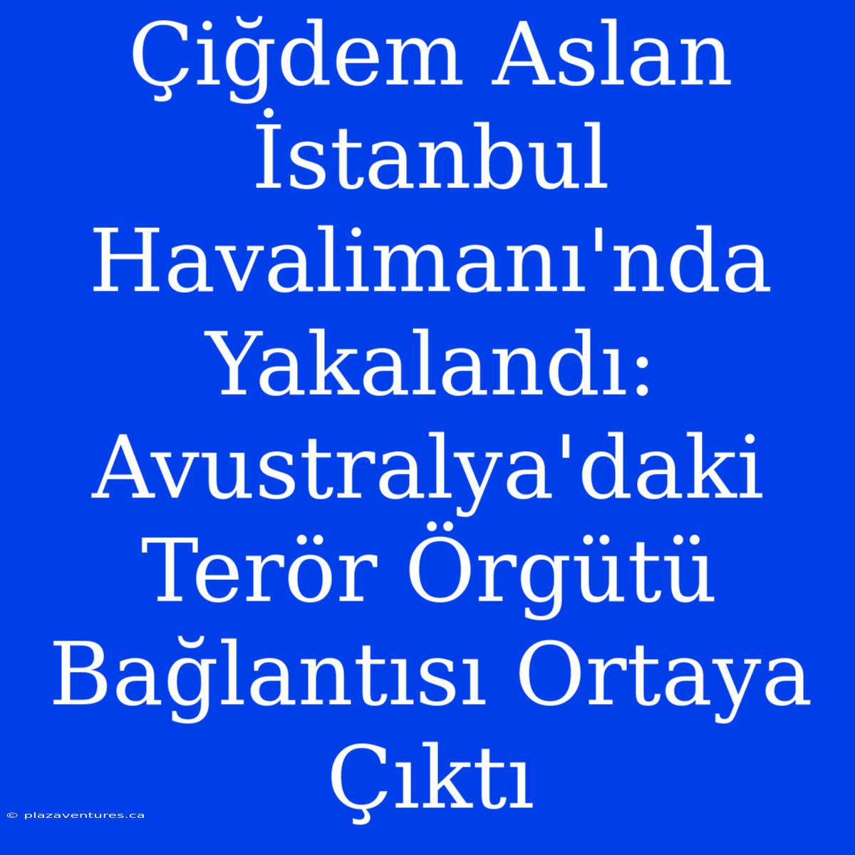 Çiğdem Aslan İstanbul Havalimanı'nda Yakalandı: Avustralya'daki Terör Örgütü Bağlantısı Ortaya Çıktı