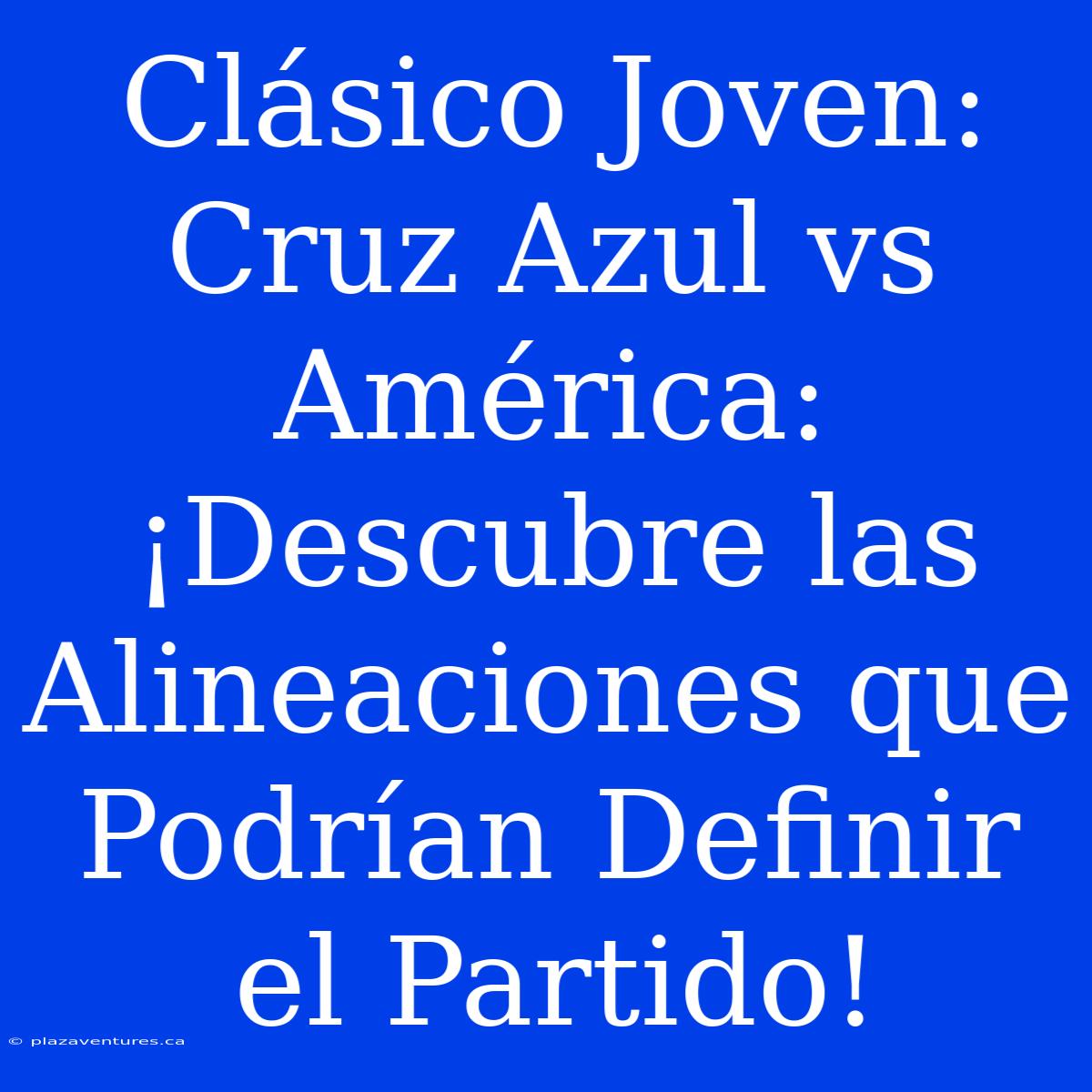 Clásico Joven: Cruz Azul Vs América: ¡Descubre Las Alineaciones Que Podrían Definir El Partido!