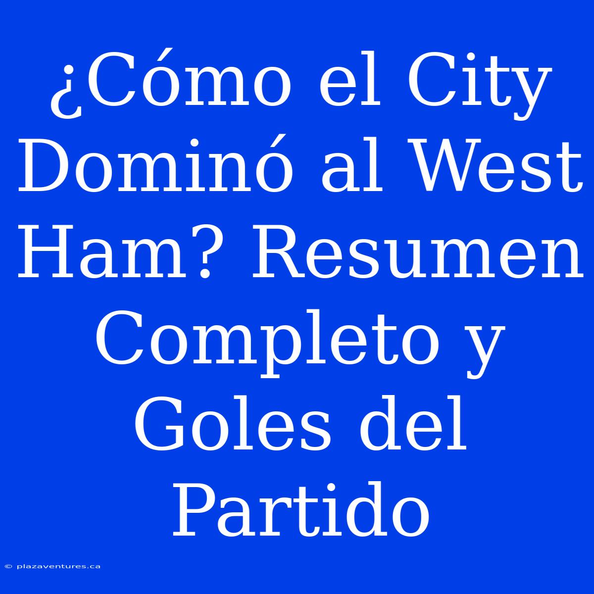 ¿Cómo El City Dominó Al West Ham? Resumen Completo Y Goles Del Partido