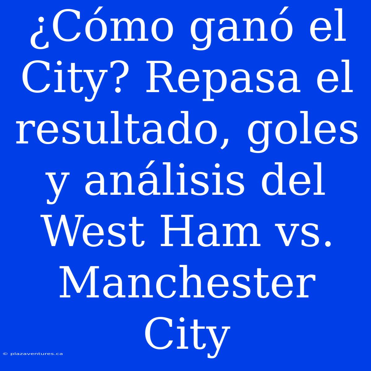 ¿Cómo Ganó El City? Repasa El Resultado, Goles Y Análisis Del West Ham Vs. Manchester City