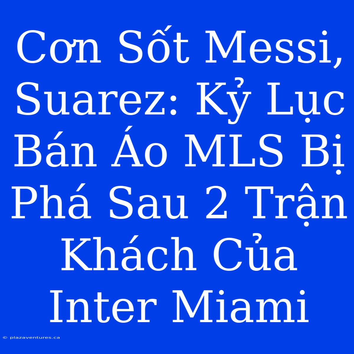 Cơn Sốt Messi, Suarez: Kỷ Lục Bán Áo MLS Bị Phá Sau 2 Trận Khách Của Inter Miami