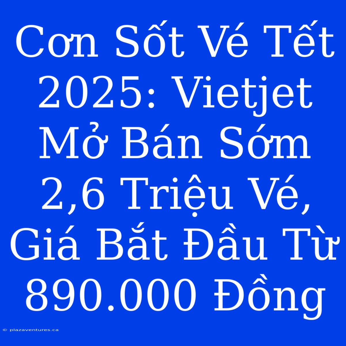 Cơn Sốt Vé Tết 2025: Vietjet Mở Bán Sớm 2,6 Triệu Vé, Giá Bắt Đầu Từ 890.000 Đồng