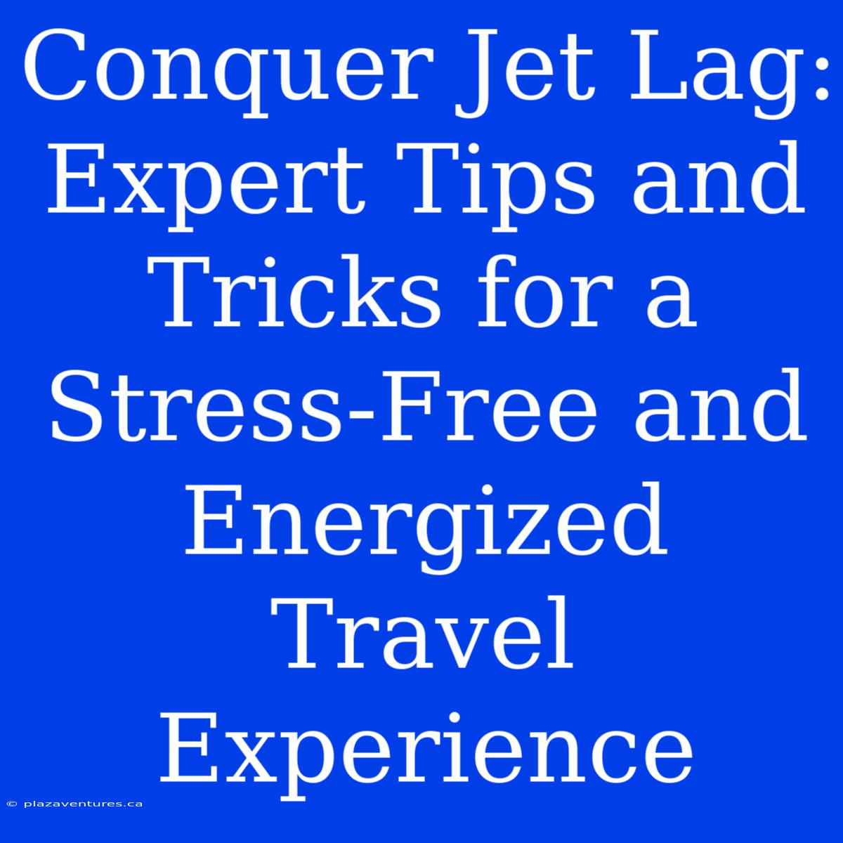 Conquer Jet Lag:  Expert Tips And Tricks For A Stress-Free And Energized Travel Experience