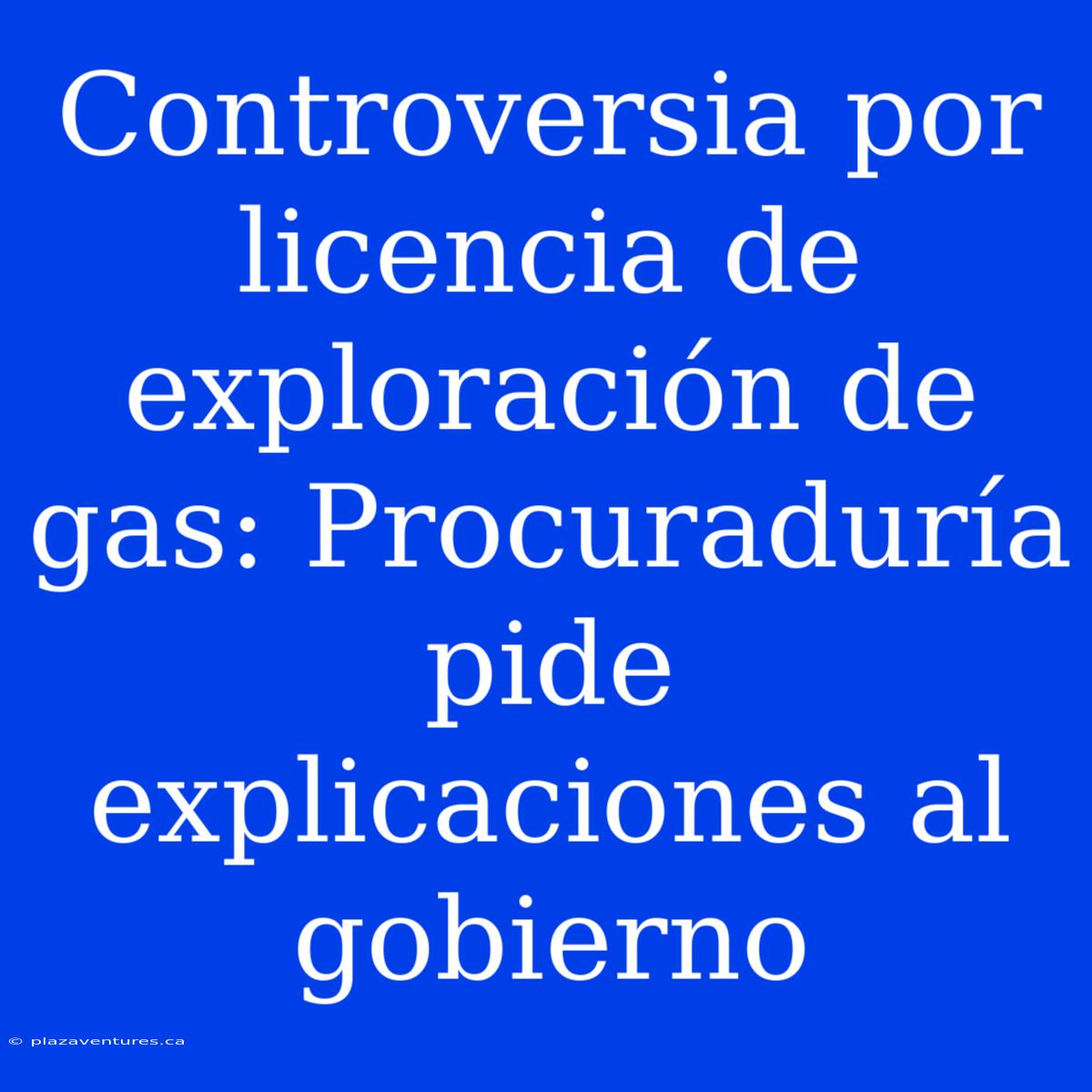 Controversia Por Licencia De Exploración De Gas: Procuraduría Pide Explicaciones Al Gobierno