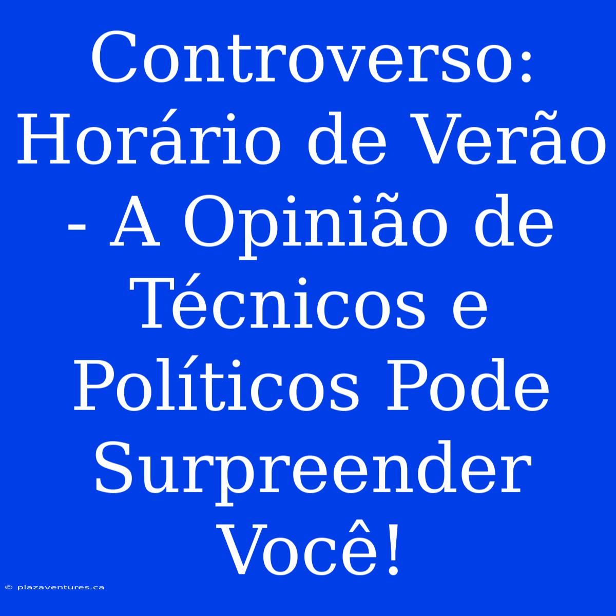 Controverso: Horário De Verão - A Opinião De Técnicos E Políticos Pode Surpreender Você!