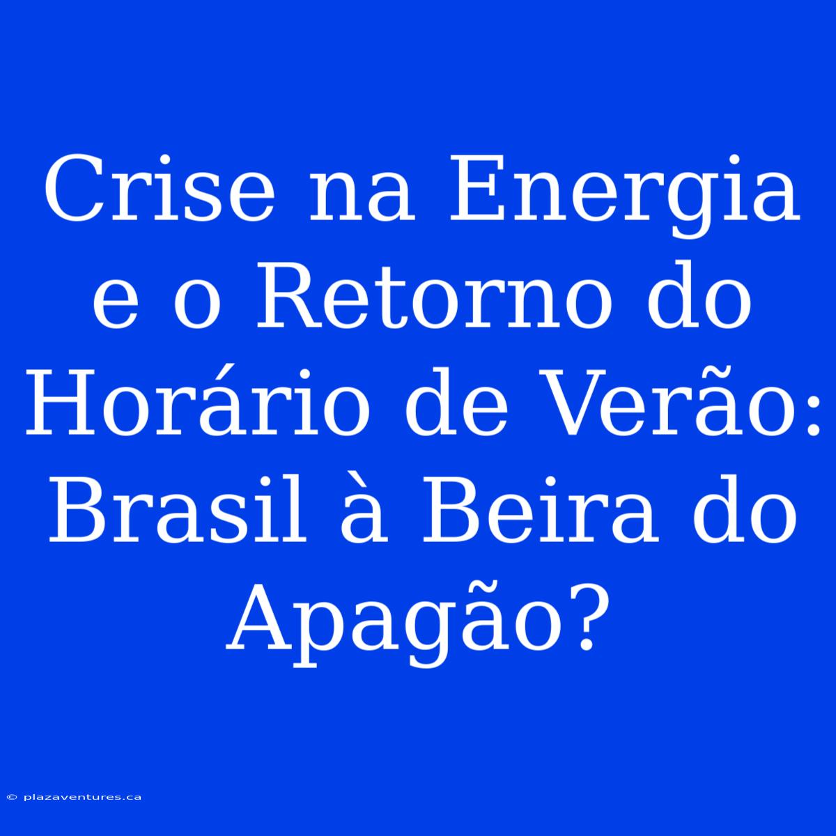 Crise Na Energia E O Retorno Do Horário De Verão: Brasil À Beira Do Apagão?