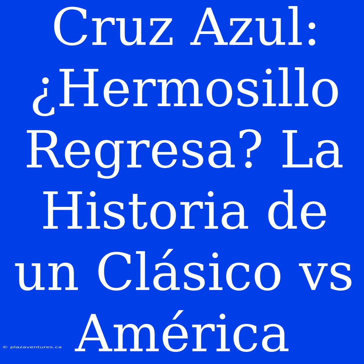 Cruz Azul: ¿Hermosillo Regresa? La Historia De Un Clásico Vs América