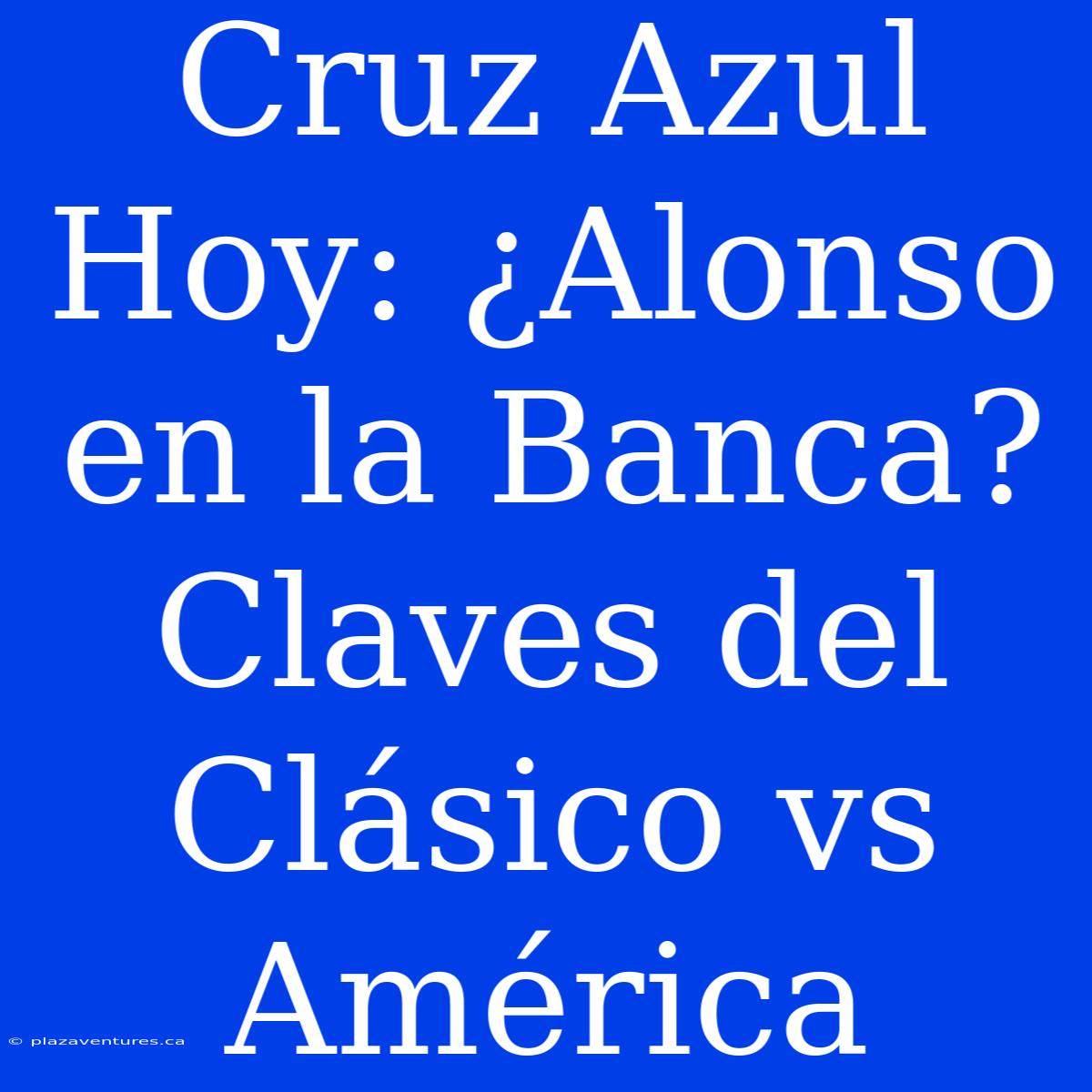 Cruz Azul Hoy: ¿Alonso En La Banca? Claves Del Clásico Vs América