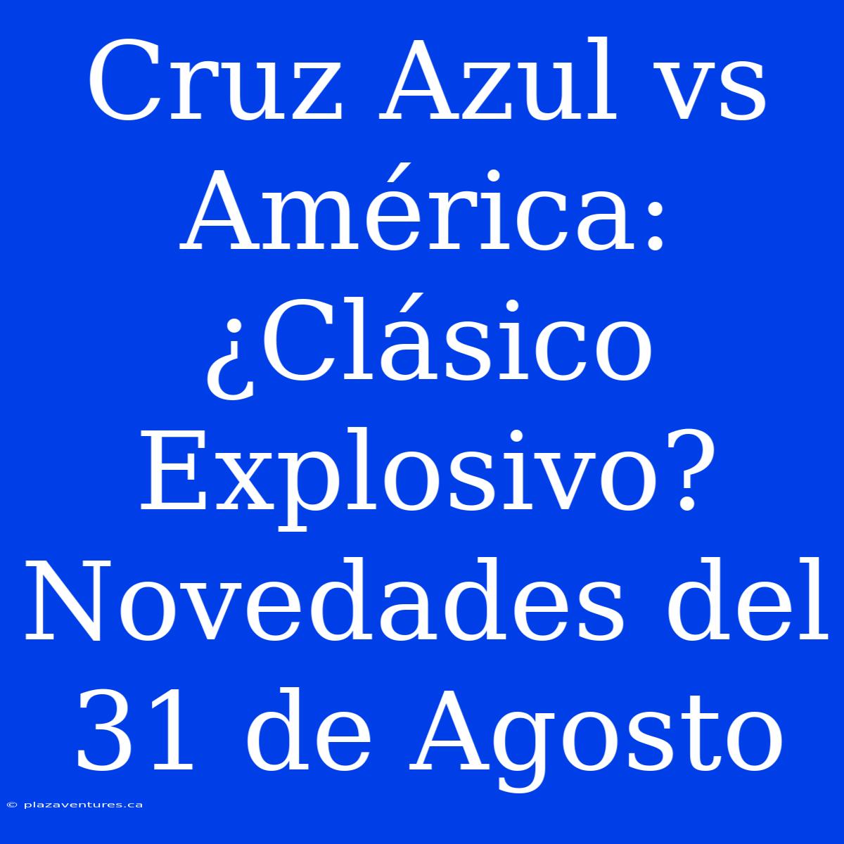 Cruz Azul Vs América: ¿Clásico Explosivo? Novedades Del 31 De Agosto