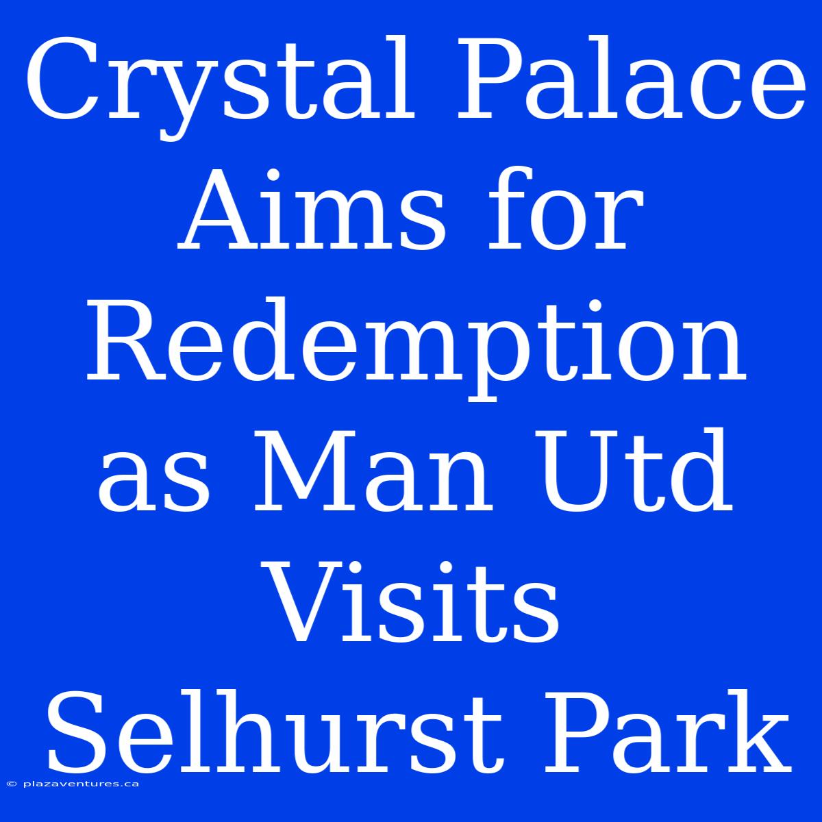 Crystal Palace Aims For Redemption As Man Utd Visits Selhurst Park