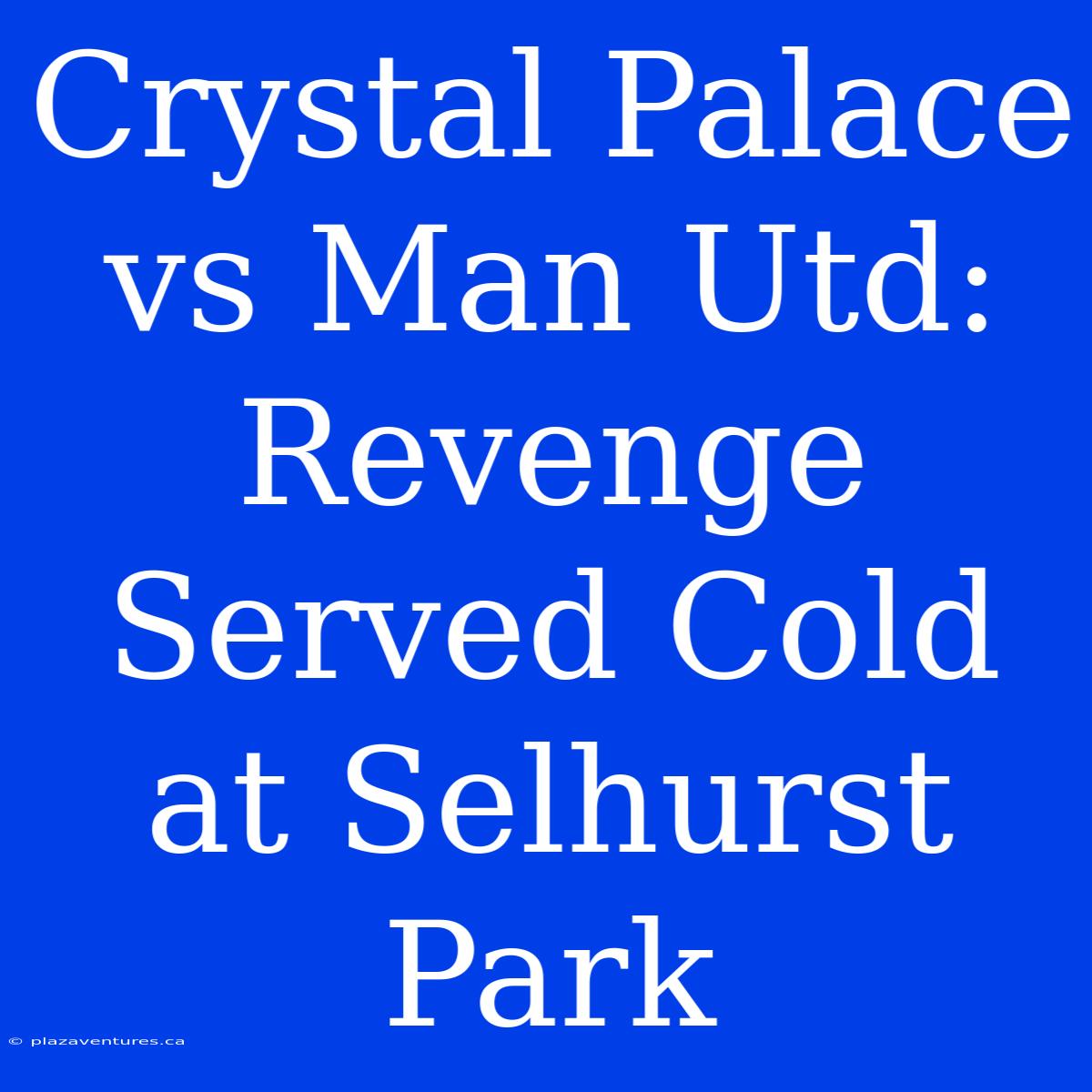 Crystal Palace Vs Man Utd: Revenge Served Cold At Selhurst Park