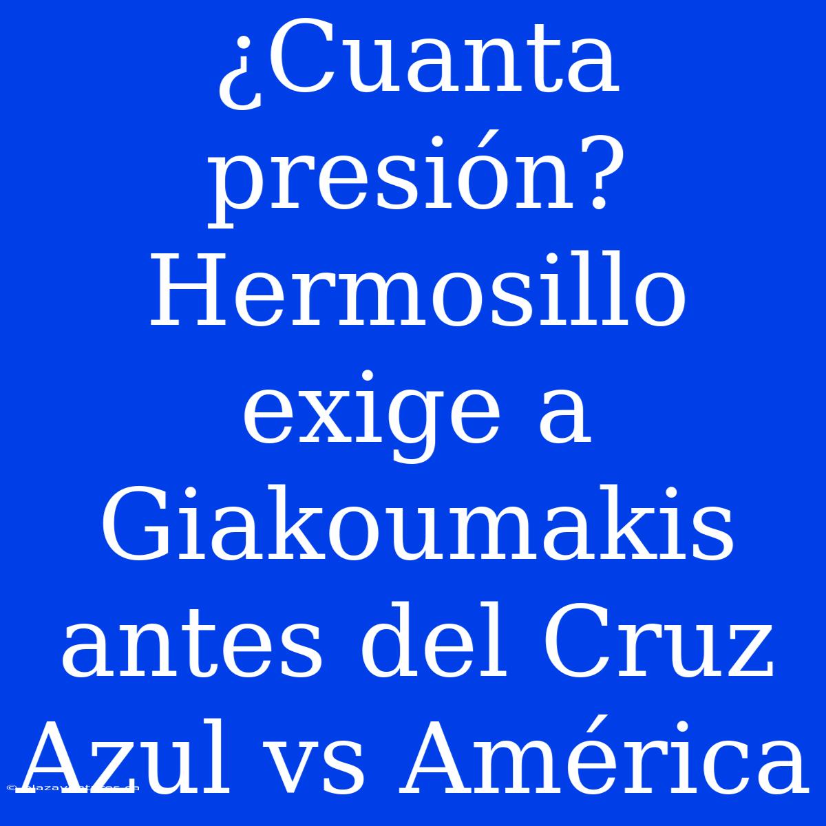 ¿Cuanta Presión? Hermosillo Exige A Giakoumakis Antes Del Cruz Azul Vs América