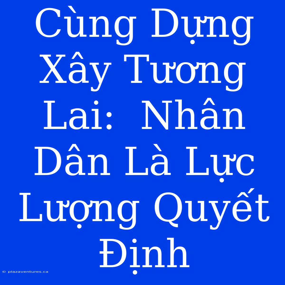 Cùng Dựng Xây Tương Lai:  Nhân Dân Là Lực Lượng Quyết Định