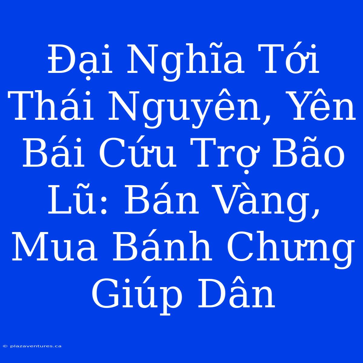 Đại Nghĩa Tới Thái Nguyên, Yên Bái Cứu Trợ Bão Lũ: Bán Vàng, Mua Bánh Chưng Giúp Dân