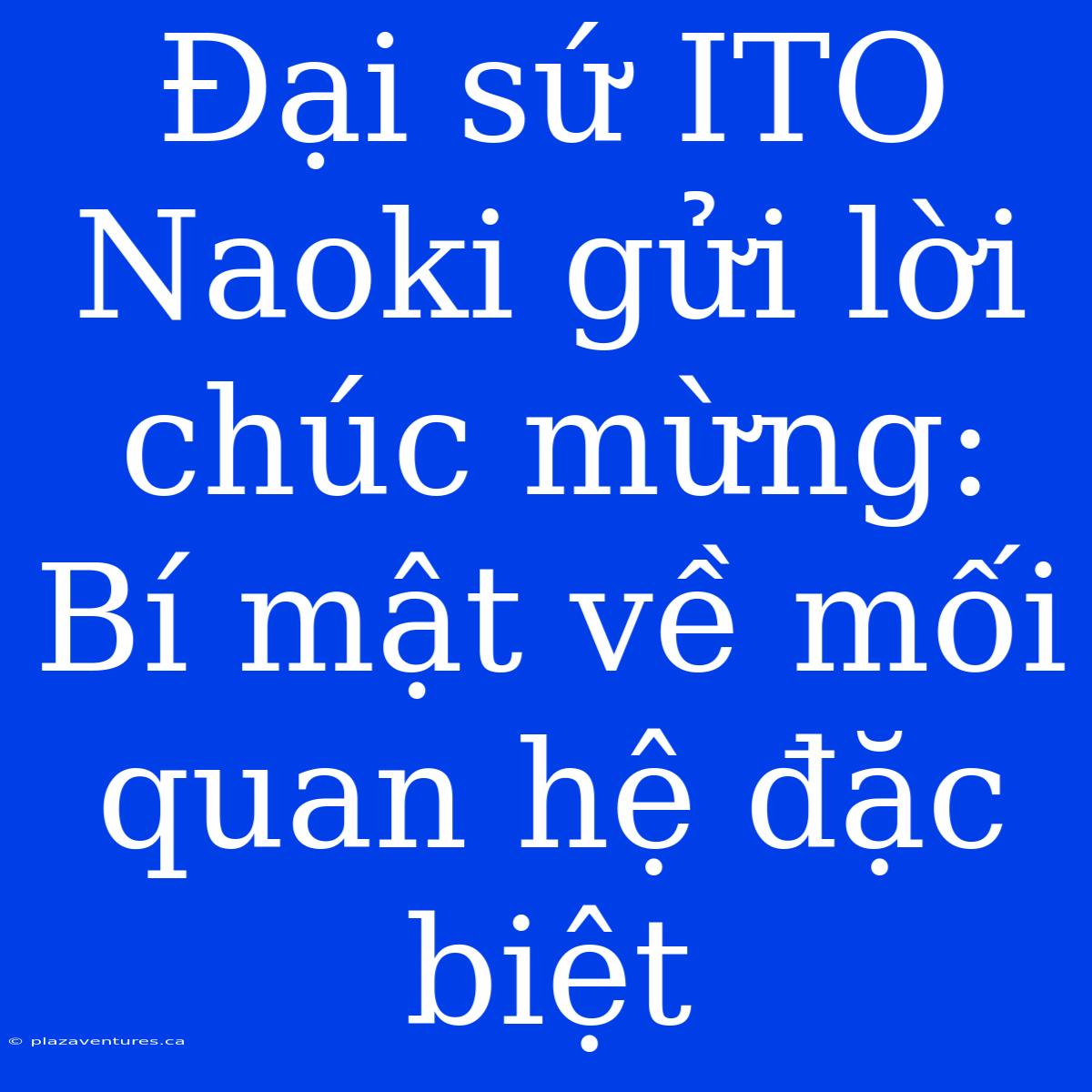 Đại Sứ ITO Naoki Gửi Lời Chúc Mừng: Bí Mật Về Mối Quan Hệ Đặc Biệt