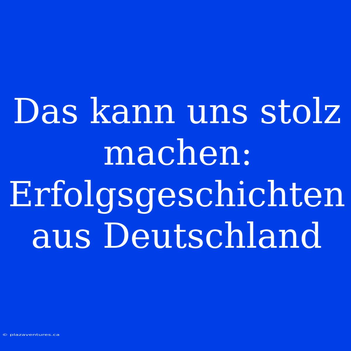 Das Kann Uns Stolz Machen: Erfolgsgeschichten Aus Deutschland