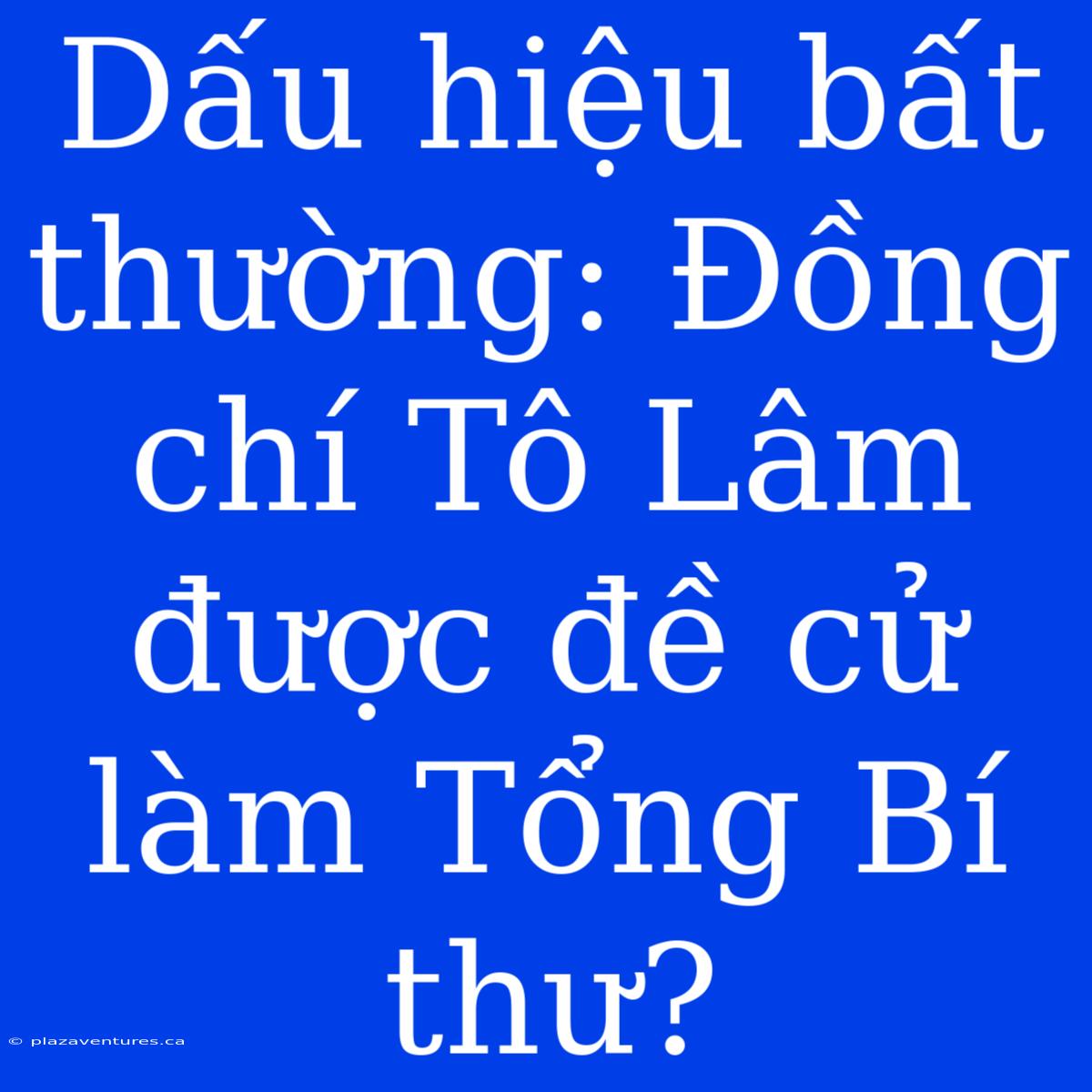 Dấu Hiệu Bất Thường: Đồng Chí Tô Lâm Được Đề Cử Làm Tổng Bí Thư?