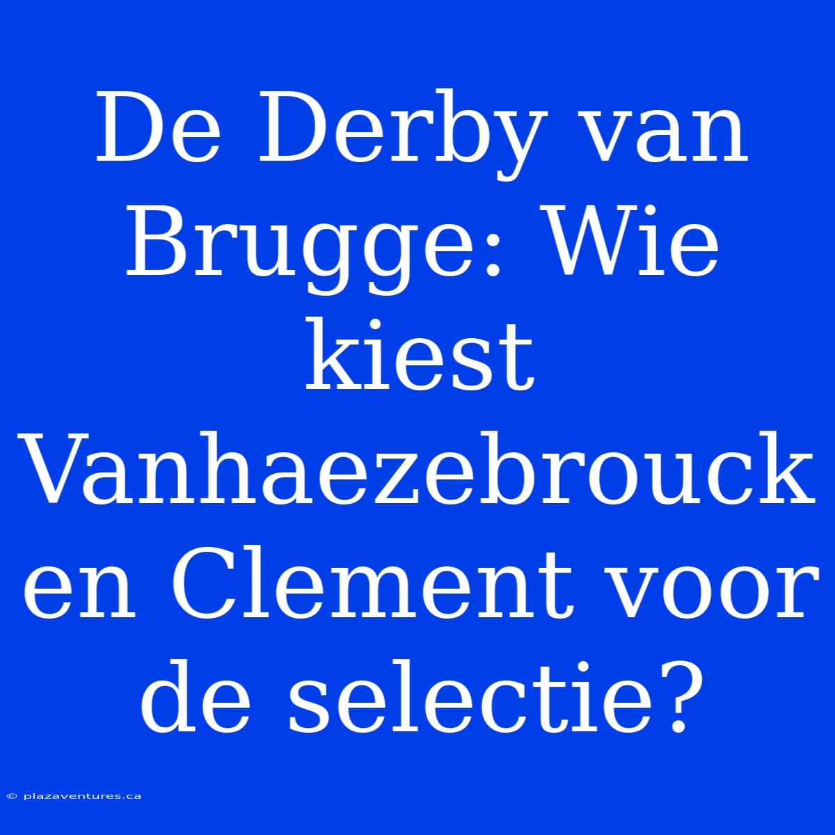 De Derby Van Brugge: Wie Kiest Vanhaezebrouck En Clement Voor De Selectie?