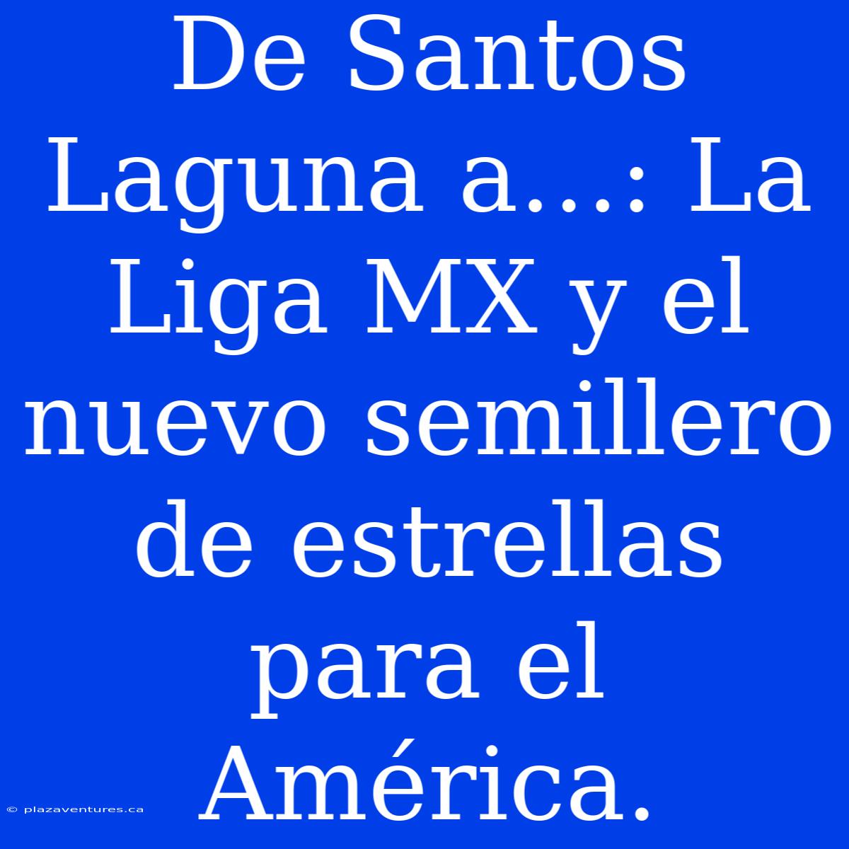 De Santos Laguna A…: La Liga MX Y El Nuevo Semillero De Estrellas Para El América.