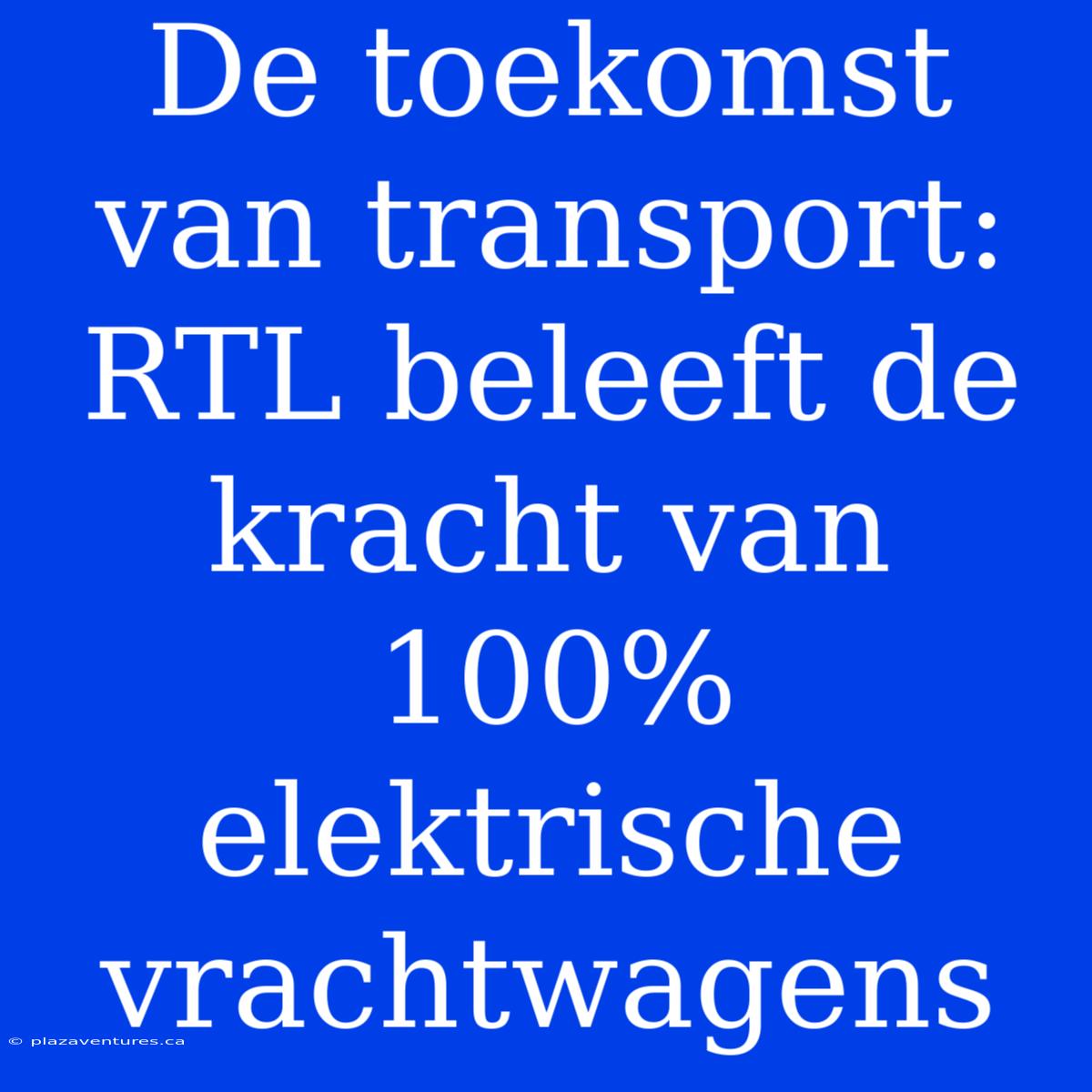 De Toekomst Van Transport: RTL Beleeft De Kracht Van 100% Elektrische Vrachtwagens