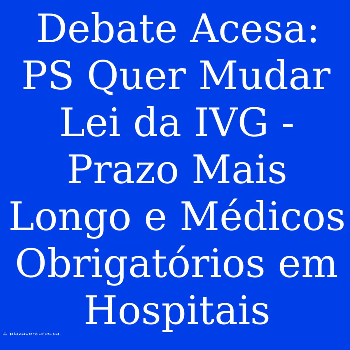 Debate Acesa: PS Quer Mudar Lei Da IVG - Prazo Mais Longo E Médicos Obrigatórios Em Hospitais