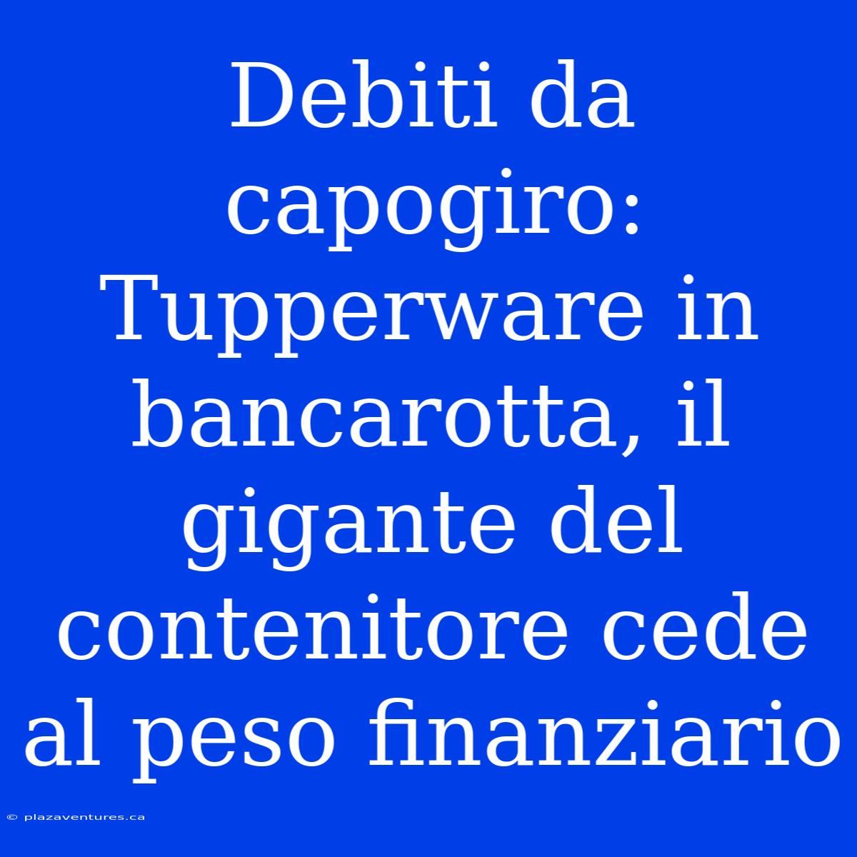 Debiti Da Capogiro: Tupperware In Bancarotta, Il Gigante Del Contenitore Cede Al Peso Finanziario