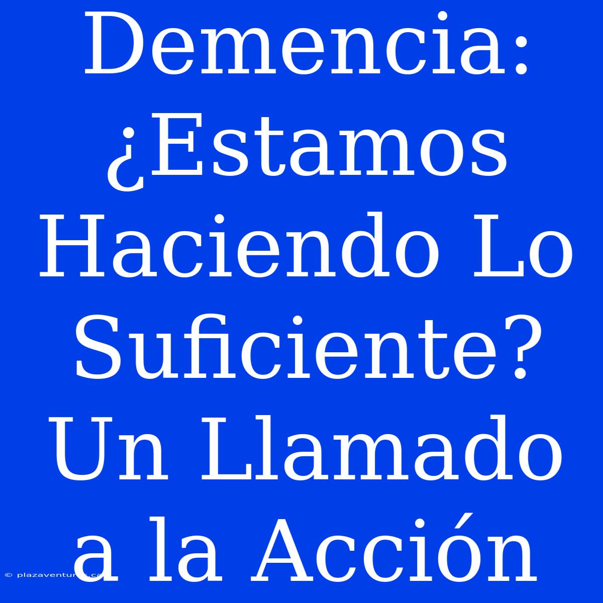 Demencia: ¿Estamos Haciendo Lo Suficiente? Un Llamado A La Acción