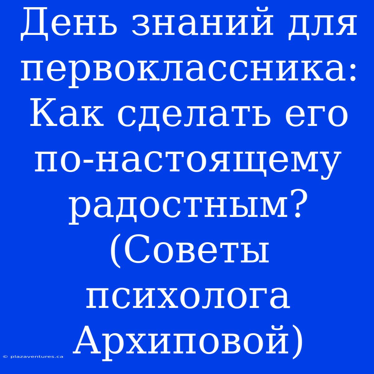 День Знаний Для Первоклассника: Как Сделать Его По-настоящему Радостным? (Советы Психолога Архиповой)