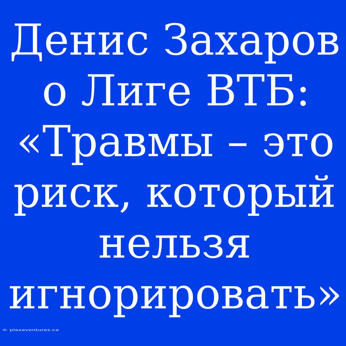 Денис Захаров О Лиге ВТБ: «Травмы – Это Риск, Который Нельзя Игнорировать»