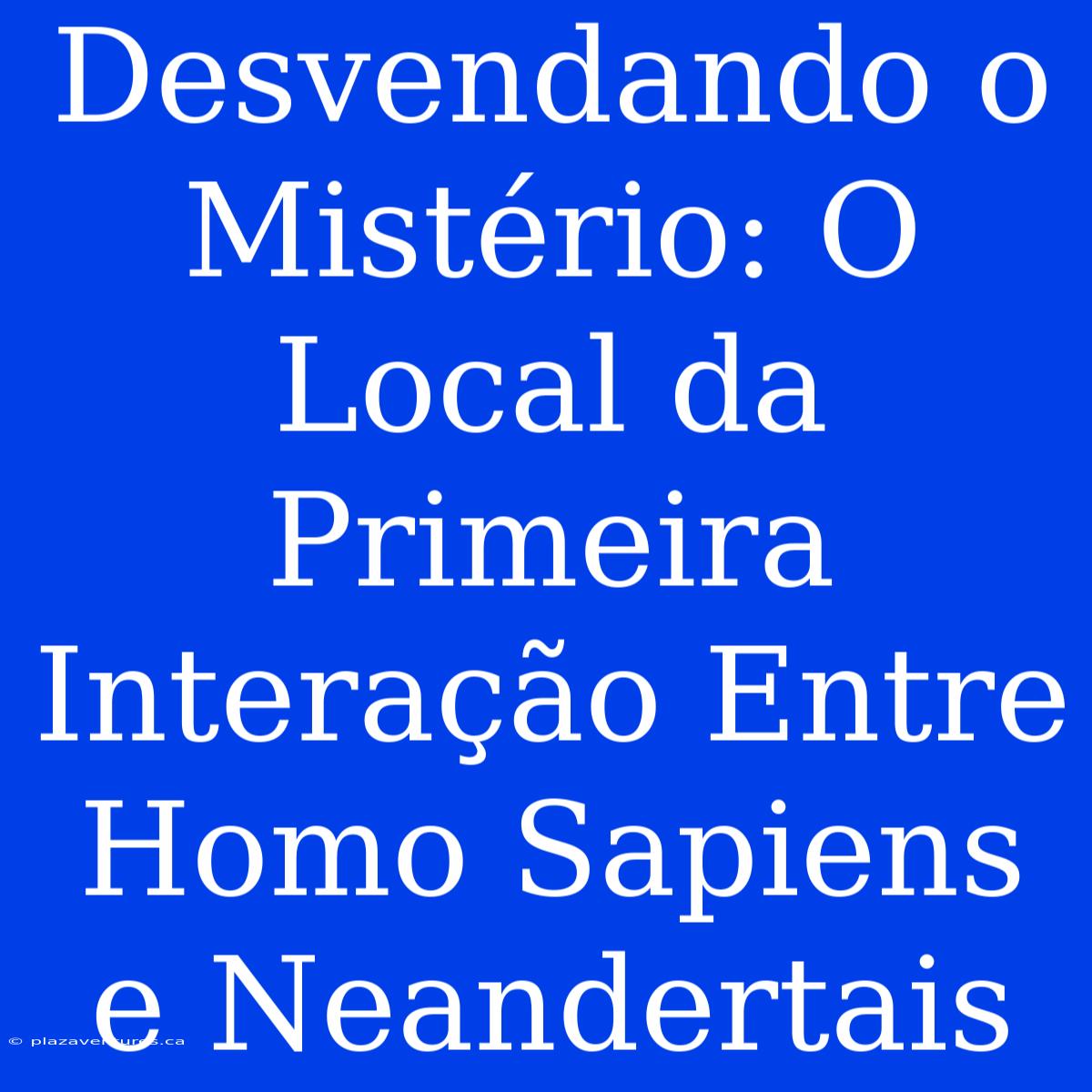 Desvendando O Mistério: O Local Da Primeira Interação Entre Homo Sapiens E Neandertais