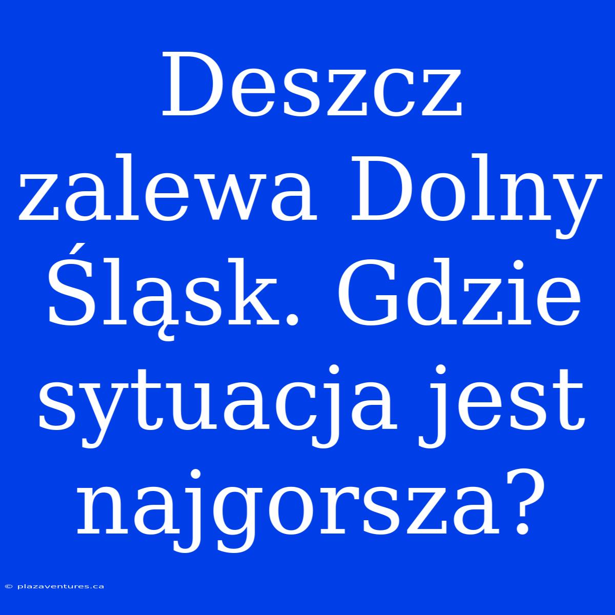 Deszcz Zalewa Dolny Śląsk. Gdzie Sytuacja Jest Najgorsza?