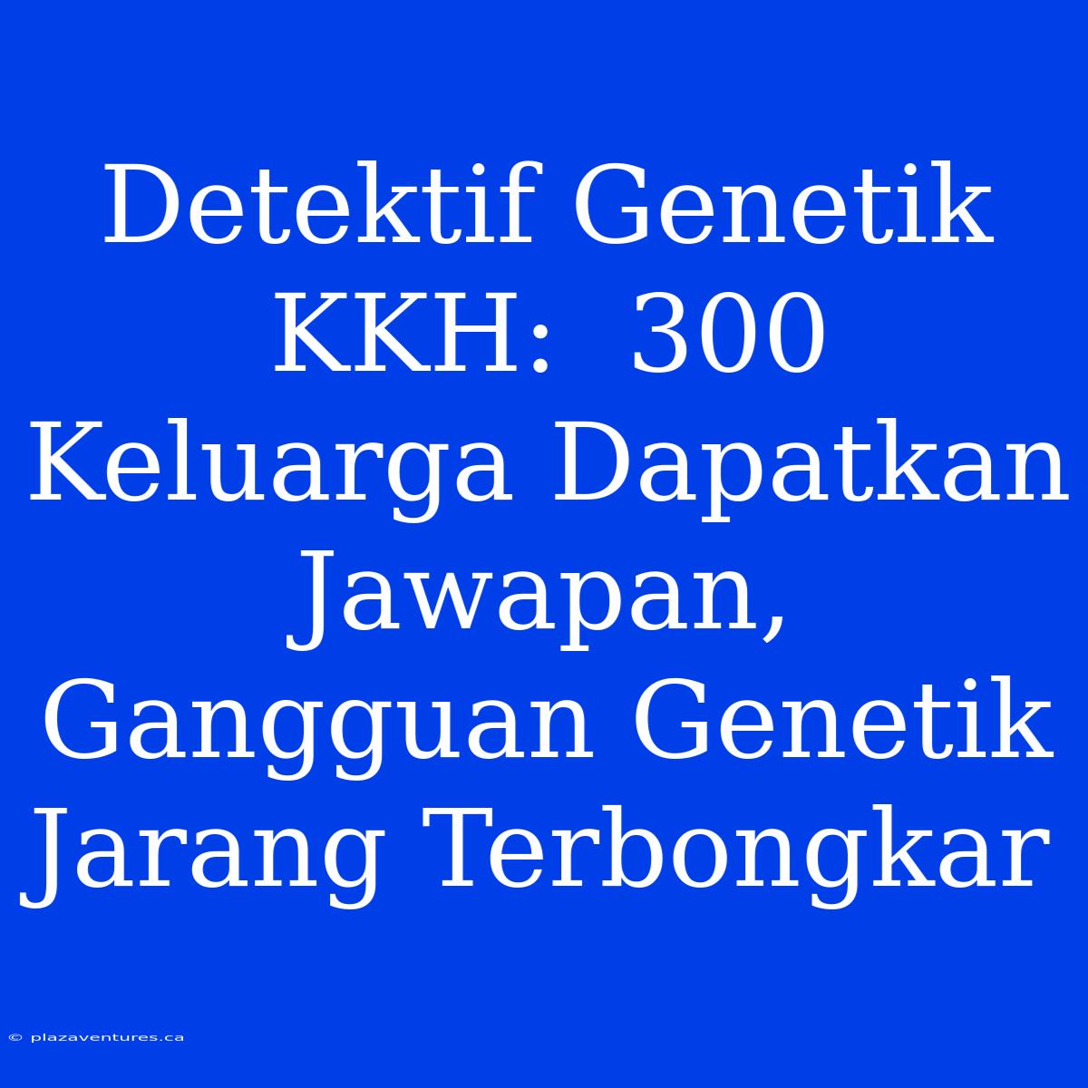 Detektif Genetik KKH:  300 Keluarga Dapatkan Jawapan, Gangguan Genetik Jarang Terbongkar