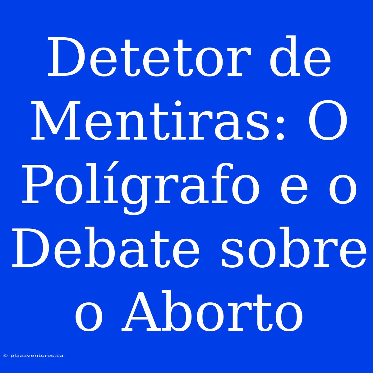 Detetor De Mentiras: O Polígrafo E O Debate Sobre O Aborto