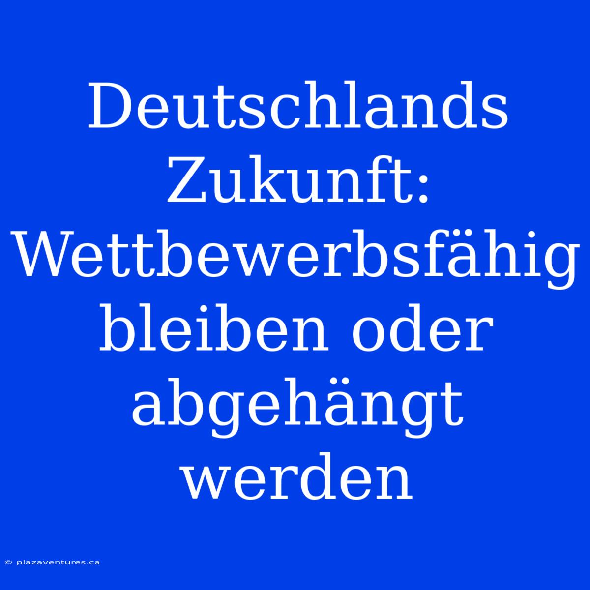 Deutschlands Zukunft:  Wettbewerbsfähig Bleiben Oder Abgehängt Werden