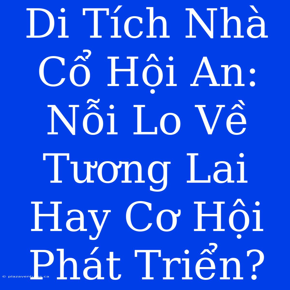 Di Tích Nhà Cổ Hội An: Nỗi Lo Về Tương Lai Hay Cơ Hội Phát Triển?