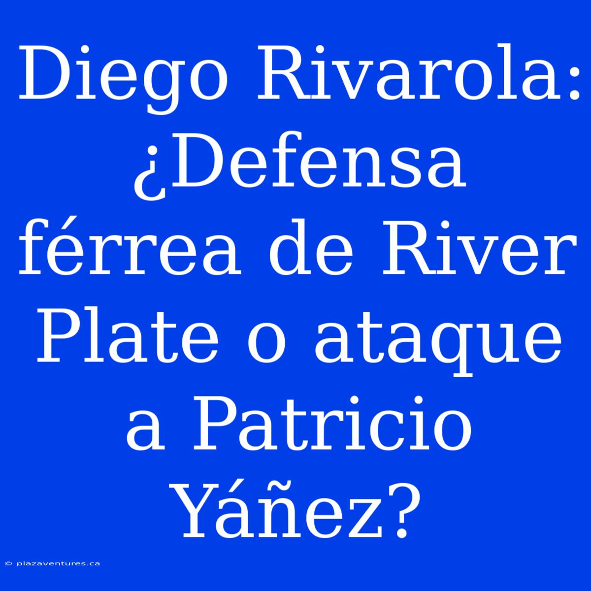 Diego Rivarola: ¿Defensa Férrea De River Plate O Ataque A Patricio Yáñez?