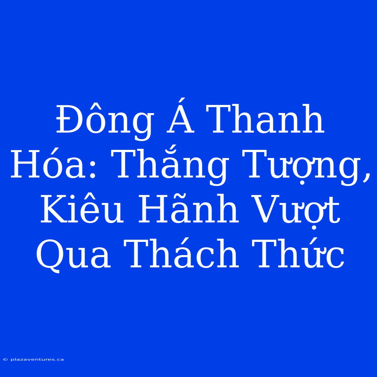 Đông Á Thanh Hóa: Thắng Tượng, Kiêu Hãnh Vượt Qua Thách Thức