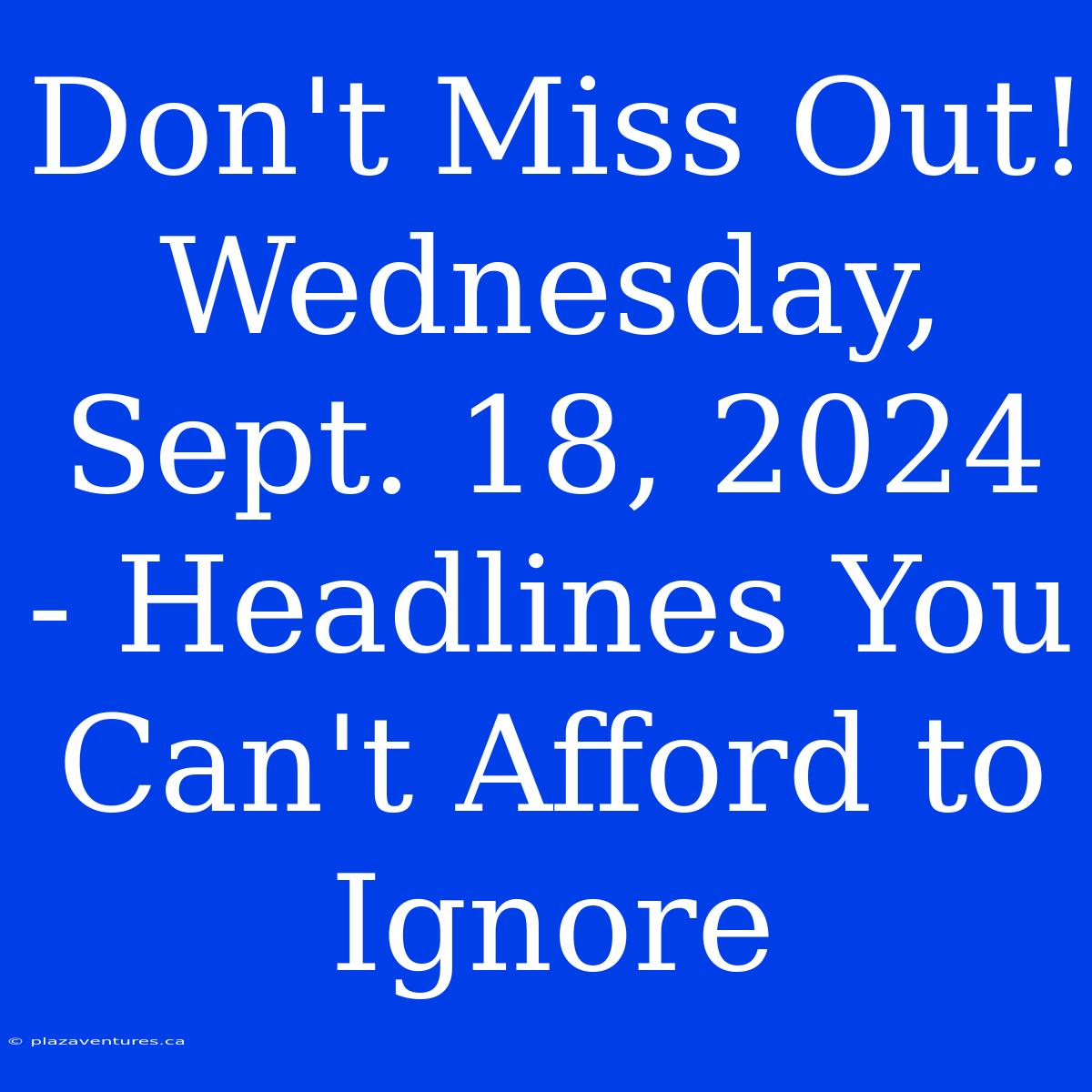 Don't Miss Out! Wednesday, Sept. 18, 2024 - Headlines You Can't Afford To Ignore