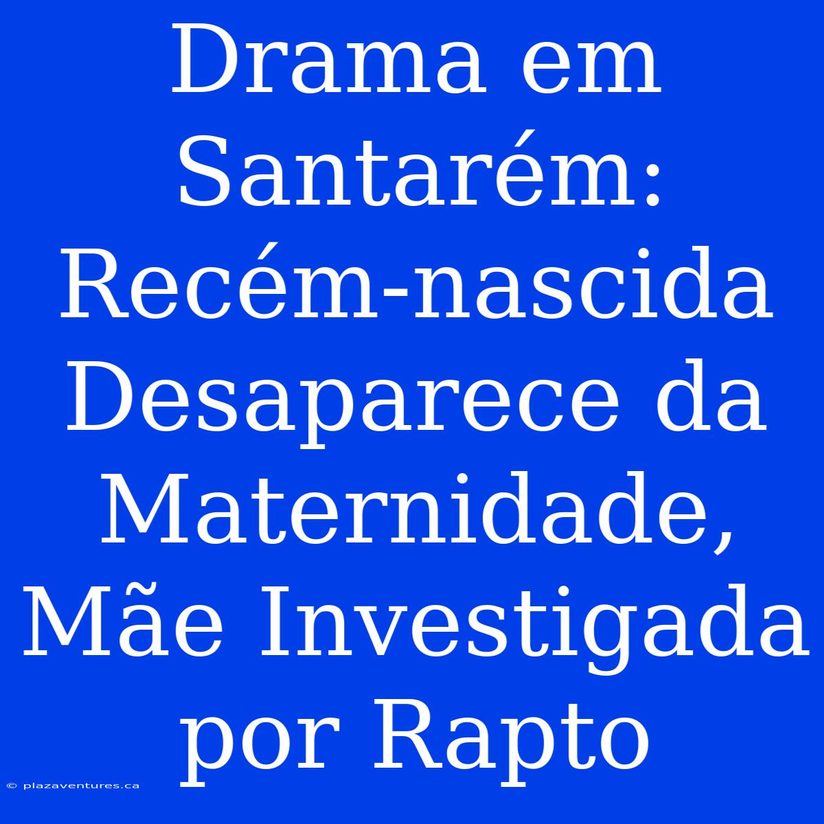 Drama Em Santarém: Recém-nascida Desaparece Da Maternidade, Mãe Investigada Por Rapto